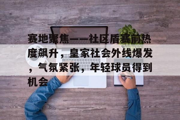 赛地聚焦——社区盾赛前热度飙升，皇家社会外线爆发，气氛紧张，年轻球员得到机会的简单介绍-mk下载