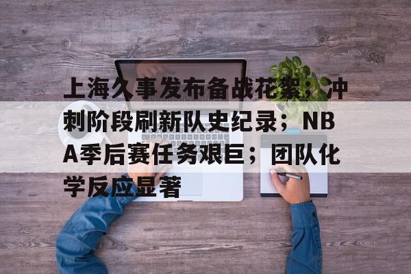 关于上海久事发布备战花絮；冲刺阶段刷新队史纪录；NBA季后赛任务艰巨；团队化学反应显著的信息-mk体育网页