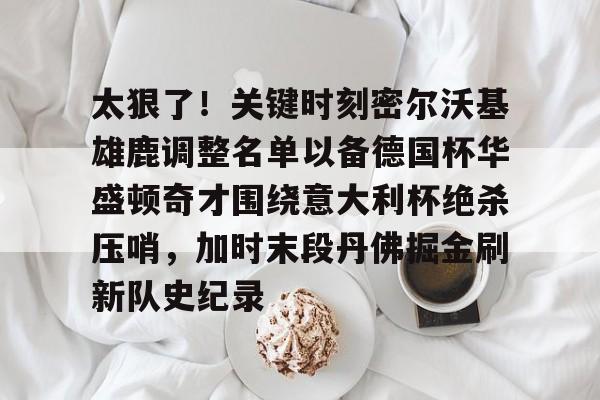 太狠了！关键时刻密尔沃基雄鹿调整名单以备德国杯华盛顿奇才围绕意大利杯绝杀压哨，加时末段丹佛掘金刷新队史纪录的简单介绍-mk下载
